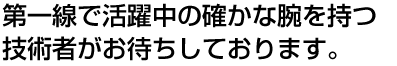 第一線で活躍中の確かな腕を持つ技術者がお待ちしております。